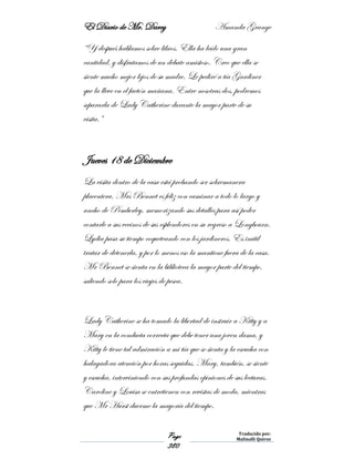 El Diario de Mr. Darcy Amanda Grange
Page
380
Traducido por:
Malinalli Quiroz
“Y después hablamos sobre libros. Ella ha leído una gran
cantidad, y disfrutamos de un debate amistoso. Creo que ella se
siente mucho mejor lejos de su madre. Le pediré a tía Gardiner
que la lleve en el faetón mañana. Entre nosotras dos, podremos
separarla de Lady Catherine durante la mayor parte de su
visita.”
Jueves 18 de Diciembre
La visita dentro de la casa está probando ser sobremanera
placentera. Mrs Bennet es feliz con caminar a todo lo largo y
ancho de Pemberley, memorizando sus detalles para así poder
contarle a sus vecinos de sus esplendores en su regreso a Longbourn.
Lydia pasa su tiempo coqueteando con los jardineros. Es inútil
tratar de detenerla, y por lo menos eso la mantiene fuera de la casa.
Mr Bennet se sienta en la biblioteca la mayor parte del tiempo,
saliendo solo para los viajes de pesca.
Lady Catherine se ha tomado la libertad de instruir a Kitty y a
Mary en la conducta correcta que debe tener una joven dama, y
Kitty le tiene tal admiración a mi tía que se sienta y la escucha con
halagadora atención por horas seguidas. Mary, también, se siente
y escucha, interviniendo con sus profundas opiniones de sus lecturas.
Caroline y Louisa se entretienen con revistas de moda, mientras
que Mr Hurst duerme la mayoría del tiempo.
 