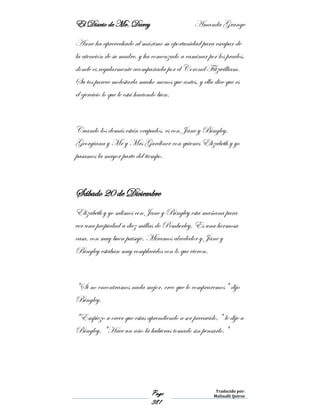 El Diario de Mr. Darcy Amanda Grange
Page
381
Traducido por:
Malinalli Quiroz
Anne ha aprovechado al máximo su oportunidad para escapar de
la atención de su madre, y ha comenzado a caminar por los prados,
donde es regularmente acompañada por el Coronel Fitzwilliam.
Su tos parece molestarla mucho menos que antes, y ella dice que es
el ejercicio lo que le está haciendo bien.
Cuando los demás están ocupados, es con Jane y Bingley,
Georgiana y Mr y Mrs Gardiner con quienes Elizabeth y yo
pasamos la mayor parte del tiempo.
Sábado 20 de Diciembre
Elizabeth y yo salimos con Jane y Bingley esta mañana para
ver una propiedad a diez millas de Pemberley. Es una hermosa
casa, con muy buen paisaje. Miramos alrededor y Jane y
Bingley estaban muy complacidos con lo que vieron.
"Si no encontramos nada mejor, creo que lo compraremos" dijo
Bingley.
"Empiezo a creer que estas aprendiendo a ser precavido," le dije a
Bingley. "Hace un año la hubieras tomado sin pensarlo."
 