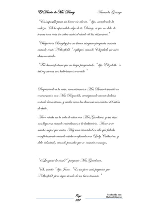 El Diario de Mr. Darcy Amanda Grange
Page
382
Traducido por:
Malinalli Quiroz
"Es imposible para mi hacer eso ahora," dijo, sacudiendo la
cabeza, “Si he aprendido algo de ti, Darcy, es que no debo de
tomar una casa sin saber antes el estado de las chimeneas"
"Regañé a Bingley por no hacer ninguna pregunta sensata
cuando rentó Netherfield," expliqué, cuando Elizabeth me miro
desconcertada.
"Fue buena fortuna que no haya preguntado," dijo Elizabeth. “o
tal vez nunca nos hubiéramos conocido"
Regresando a la casa, encontramos a Mrs Bennet sumida en
conversación con Mrs Reynolds, averiguando cuanto habían
costado las cortinas, y cuáles eran las dimensiones exactas del salón
de baile.
Anee estaba en la sala de estar con Mrs Gardiner, y sus risas
nos llegaron cuando entrabamos a la habitación. Anne se ve
mucho mejor que antes, Hay una vivacidad en ella que faltaba
completamente cuando estaba confinada con Lady Catherine, y
debo admitirlo, cuando pensaba que se casaría conmigo.
"¿Les gustó la casa?" pregunto Mrs Gardiner.
"Si, mucho" dijo Jane. "Es un poco más pequeña que
Netherfield, pero sigue siendo de un buen tamaño"
 