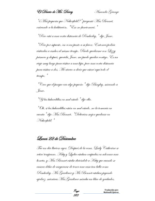 El Diario de Mr. Darcy Amanda Grange
Page
383
Traducido por:
Malinalli Quiroz
"¿Más pequeña que Netherfield?" preguntó Mrs Bennet,
entrando a la habitación. "Eso no funcionará."
"Pero está a una corta distancia de Pemberley," dijo Jane.
"Pero por supuesto, eso es un punto a su favor. Entonces podría
visitarlas a ambos al mismo tiempo. Puedo quedarme con Lizzy
primero y después, querida Jane, me puedo quedar contigo. Es un
viaje muy largo para visitar a una hija, pero una corta distancia
para visitar a dos. Me atrevo a decir que estaré aquí todo el
tiempo."
"Creo que el parque era algo pequeño" dijo Bingley, mirando a
Jane.
"Y las buhardillas en mal estado" dijo ella.
"Oh, si las buhardillas están en mal estado, no la tomaría en
cuenta" dijo Mrs Bennet. "Deberían mejor quedarse en
Netherfield."
Lunes 22 de Diciembre
Fue un día lluvioso ayer. Después de la cena, Lady Catherine se
retiró temprano. Kitty y Lydia estaban ocupadas en adornar una
boneta, y Mrs Bennet estaba diciéndole a Kitty que cuando se
casara debía de asegurarse de tener una casa tan bella como
Pemberley. Mr Gardiner y Mr Bennet estaban jugando
ajedrez, mientras Mrs Gardiner miraba un libro de grabados.
 