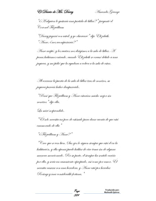 El Diario de Mr. Darcy Amanda Grange
Page
384
Traducido por:
Malinalli Quiroz
"¿A alguien le gustaría una partida de billar?" preguntó el
Coronel Fitzwilliam
"Darcy jugará con usted, y yo observaré" dijo Elizabeth.
"Anne, ¿nos acompañaría?"
Anne aceptó, y los cuatros nos dirigimos a la sala de billar. A
penas habíamos entrado, cuando Elizabeth se excusó debido a una
jaqueca, y me pidió que la ayudara a volver a la sala de estar.
Al cerrarse la puerta de la sala de billar tras de nosotros, su
jaqueca parecía haber desaparecido.
"Pensé que Fitzwilliam y Anne estarían mucho mejor sin
nosotros" dijo ella.
La miré sorprendido.
"Él solo necesita un poco de estímulo para darse cuenta de que está
enamorado de ella"
"¿Fitzwilliam y Anne?"
"Creo que se ven bien. Sus ojos lo siguen siempre que está él en la
habitación, y ella apenas puede hablar de otro tema sin de alguna
manera mencionarlo. Por su parte, él siempre ha sentido cariño
por ella, y sería un casamiento apropiado, así como por amor. Él
necesita casarse con una heredera, y Anne está por heredar
Rosings y una considerable fortuna."
 