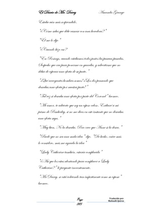 El Diario de Mr. Darcy Amanda Grange
Page
385
Traducido por:
Malinalli Quiroz
Estaba aún más sorprendido.
"¿Cómo sabes que debe casarse con una heredera?"
"Él me lo dijo"
"¿Cuando hizo eso?
"En Rosings, cuando estábamos todos juntos las pascuas pasadas.
Sospecho que era para ponerme en guardia, y advertirme que no
debía de esperar una oferta de su parte."
"¡Qué arrogantes hombres somos! ¡Los dos pensando que
deseabas una oferta por nuestra parte!"
"Tal vez si deseaba una oferta por parte del Coronel" bromeo.
"Mi amor, te advierto que soy un esposo celoso. Exiliaré a mi
primo de Pemberley, si no me dices en este instante que no deseabas
una oferta suya,"
"Muy bien, No la deseaba. Pero creo que Anne si la desea."
"Puede que no sea una mala idea" dije. "De hecho, entre más
lo considero, más me agrada la idea"
"Lady Catherine también, estaría complacida"
"¿Así que los estas alentando para complacer a Lady
Catherine?" le pregunte inocentemente.
"Mr Darcy, se está volviendo tan impertinente como su esposa"
bromeo.
 