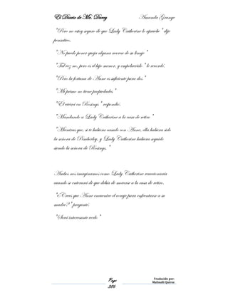 El Diario de Mr. Darcy Amanda Grange
Page
386
Traducido por:
Malinalli Quiroz
"Pero no estoy seguro de que Lady Catherine lo apruebe" dije
pensativo.
"No puedo poner queja alguna acerca de su linaje"
"Tal vez no, pero es el hijo menor, y empobrecido" le recordé.
"Pero la fortuna de Anne es suficiente para dos"
"Mi primo no tiene propiedades"
"Él vivirá en Rosings" respondió.
"Mandando a Lady Catherine a la casa de retiro"
"Mientras que, si te hubiera casado con Anne, ella hubiera sido
la señora de Pemberley, y Lady Catherine hubiera seguido
siendo la señora de Rosings."
Ambos nos imaginamos como Lady Catherine reaccionaría
cuando se enterará de que debía de moverse a la casa de retiro.
"¿Crees que Anne encuentre el coraje para enfrentarse a su
madre?" pregunté.
"Será interesante verlo"
 