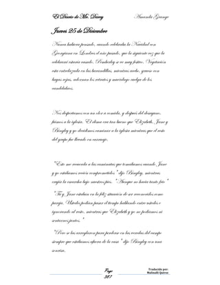 El Diario de Mr. Darcy Amanda Grange
Page
387
Traducido por:
Malinalli Quiroz
Jueves 25 de Diciembre
Nunca hubiera pensado, cuando celebraba la Navidad con
Georgiana en Londres el año pasado, que la siguiente vez que la
celebrará estaría casado. Pemberley se ve muy festivo. Vegetación
esta entrelazada en las barandillas, mientras acebo, grueso con
bayas rojas, adornan los retratos y muérdago cuelga de los
candelabros.
Nos despertamos con un olor a comida, y después del desayuno,
fuimos a la iglesia. El clima era tan bueno que Elizabeth, Jane y
Bingley y yo decidimos caminar a la iglesia mientras que el resto
del grupo fue llevado en carruaje.
"Esto me recuerda a las caminatas que tomábamos cuando Jane
y yo estábamos recién comprometidos" dijo Bingley, mientras
crujía la escarcha bajo nuestros pies. "Aunque no hacia tanto frio"
"Tú y Jane estaban en la feliz situación de ser reconocidos como
pareja. Ustedes podían pasar el tiempo hablando entre ustedes e
ignorando al resto, mientras que Elizabeth y yo no podíamos ni
sentarnos juntos."
"Pero se las arreglaron para perderse en las veredas del campo
siempre que estábamos afuera de la casa" dijo Bingley con una
sonrisa.
 