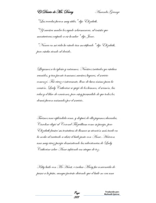 El Diario de Mr. Darcy Amanda Grange
Page
388
Traducido por:
Malinalli Quiroz
"Las veredas fueron muy útiles" dijo Elizabeth.
"Y nuestra madre los ayudo sobremanera, al insistir que
mantuvieras ocupado a ese hombre" dijo Jane.
"Nunca en mi vida he estado tan mortificado" dijo Elizabeth,
pero estaba riendo al decirlo.
Llegamos a la iglesia y entramos. Nuestros invitados ya estaban
reunidos, y tan pronto tomamos nuestros lugares, el servicio
comenzó. Fue vivaz e interesante, lleno de buen ánimo para la
ocasión. Lady Catherine se quejó de los himnos, el sermón, las
velas y el libro de oraciones, pero estoy persuadido de que todos los
demás fueron animados por el servicio.
Tuvimos una espléndida cena, y después de ella jugamos charadas.
Caroline eligió al Coronel Fitzwilliam como su pareja, pero
Elizabeth frustró sus tentativas de llamar su atención más tarde en
la noche al invitarlo a abrir el baile junto con Anne. Hicieron
una muy vivaz pareja desmintiendo las advertencias de Lady
Catherine sobre Anne sufriendo un ataque de toz.
Kitty bailo con Mr Hurst, e incluso Mary fue convencida de
pasar a la pista, aunque protesto diciendo que el baile no era una
 