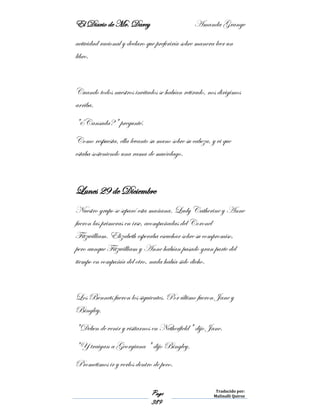 El Diario de Mr. Darcy Amanda Grange
Page
389
Traducido por:
Malinalli Quiroz
actividad racional y declaro que preferiría sobre manera leer un
libro.
Cuando todos nuestros invitados se habían retirado, nos dirigimos
arriba.
"¿Cansada?" pregunté.
Como respuesta, ella levanto su mano sobre su cabeza, y vi que
estaba sosteniendo una rama de muérdago.
Lunes 29 de Diciembre
Nuestro grupo se separó esta mañana. Lady Catherine y Anne
fueron las primeras en irse, acompañadas del Coronel
Fitzwilliam. Elizabeth esperaba escuchar sobre su compromiso,
pero aunque Fitzwilliam y Anne habían pasado gran parte del
tiempo en compañía del otro, nada había sido dicho.
Los Bennets fueron los siguientes. Por último fueron Jane y
Bingley.
"Deben de venir y visitarnos en Netherfield" dijo Jane.
"Y traigan a Georgiana " dijo Bingley.
Prometimos ir y verlos dentro de poco.
 