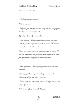 El Diario de Mr. Darcy Amanda Grange
Page
39
Traducido por:
Malinalli Quiroz
“No, gracias” respondió ella.
“¿No hay nada que necesité?”
“No, ya tiene todo.”
“Muy bien, pero debe dejarme saber si hay cualquier cosa que pueda
darle para aminorar su sufrimiento”
“Gracias, lo haré.” dijo, conmovida.
“Se ve cansada. Ha estado usted sentada con ella todo el día.
Debe de permitirme ayudarle con un plato de sopa. No quisiera
que se enfermara al cuidar a su hermana.”
Ella sonrió agradecida por su consideración, y yo lo bendije. Él
tiene una desenvoltura que yo no poseo, y me alegraba verlo usarla
para ayudarla con lo mejor de los platillos en la mesa.
“Debo regresar con Jane” dijo, tan pronto como la cena había
terminado.
Hubiera preferido que se quedara. Tan pronto como se fue,
Caroline y Louisa empezaron a criticarla.
“Nunca olvidare su entrada esta mañana. Ella parecía casi una
salvaje” dijo Louisa.
“Ya lo creo, Louisa” respondió Caroline.
 