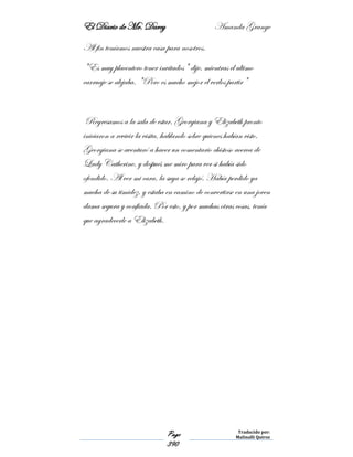 El Diario de Mr. Darcy Amanda Grange
Page
390
Traducido por:
Malinalli Quiroz
Al fin teníamos nuestra casa para nosotros.
"Es muy placentero tener invitados" dije, mientras el ultimo
carruaje se alejaba. "Pero es mucho mejor el verlos partir"
Regresamos a la sala de estar. Georgiana y Elizabeth pronto
iniciaron a revivir la visita, hablando sobre quienes habían visto.
Georgiana se aventuró a hacer un comentario chistoso acerca de
Lady Catherine, y después me miro para ver si había sido
ofendido. Al ver mi cara, la suya se relajó. Había perdido ya
mucha de su timidez, y estaba en camino de convertirse en una joven
dama segura y confiada. Por esto, y por muchas otras cosas, tenía
que agradecerle a Elizabeth.
 