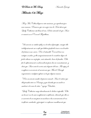 El Diario de Mr. Darcy Amanda Grange
Page
392
Traducido por:
Malinalli Quiroz
Miércoles 4 de Marzo
Mr y Mrs Collins llegaron esta mañana, y se quedarán por
una semana. Pensaron que era mejor irse de Kent ahora que
Lady Catherine está llena de ira. Se ha enterado de que Anne
se casará con el Coronel Fitzwilliam.
"Su señoría no estaba infeliz con la idea al principio, aunque ella
indulgentemente me confió que hubiera preferido tener a un hombre
de fortuna como nuero. Pero el estimable Coronel tiene un
antiguo nombre, y ella magnánimamente lo considera digno de
poder aliarse con su propia, más estimada, línea de familia. Ella
fue lo suficientemente condescendiente para dar su consentimiento, y
decir que Anee sería la novia más elegante del año. Fui capaz de
complacer a su señoría al mencionar que Miss de Bourgh
engraciaría a cualquier iglesia en la que eligiera casarse.
"Pero su señoría cambió de parecer cuando Anne le aclaró que
ella pensaba vivir en Rosings, y que deseaba que su madre se
mudará a la casa de retiro" agregó Charlotte.
“Lady Catherine muy educadamente lo declaro imposible. Ella
me honró con la más complaciente confidencia, diciendo que ella no
se movería de su casa para acomodarse a las conveniencias de un
irreflexivo muchacho, y prosiguió a confiarme amablemente que
 