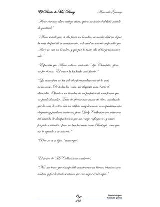 El Diario de Mr. Darcy Amanda Grange
Page
393
Traducido por:
Malinalli Quiroz
Anne era una chica cabeza dura, quien no tenía el debida sentido
de gratitud.”
“Anne señalo que, si ella fuera un hombre, su madre debería dejar
la casa después de su matrimonio, a lo cual su señoría respondió que
Anee no era un hombre, y que por lo tanto ella debía permanecer
ahí.”
“Esperaba que Anne cediera ante esto,” dijo Charlotte, “pero
no fue el caso. El amor la ha hecho más fuerte.”
“La atmosfera no ha sido desafortunadamente de lo más
armonioso. De todas las cosas, me disgusta más el aire de
discordia. Ofende a un hombre de mi profesión de una forma que
no puedo describir. Trate de ofrecer una rama de olivo, señalando
que la casa de retiro era un edificio muy hermoso, con apartamentos
elegantes y jardines suntuosos, pero Lady Catherine me miro con
tal mirada de desaprobación que mi coraje enflaqueció, y estuvo
forzado a añadir, ‘pero no tan hermoso como Rosings’, creo que
eso le agrado a su señoría.”
“Pero no a su hija,” remarqué.
El rostro de Mr Collins se ensombreció.
“No, me temo que es imposible mantenerse en buenos términos con
ambas, y por lo tanto sentimos que era mejor venir aquí.”
 