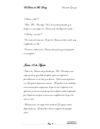 El Diario de Mr. Darcy Amanda Grange
Page 4
Traducido por:
Malinalli Quiroz
“¿Quién es ella?”
“Una Mrs. Annesley. Viene de una buena familia, y su
tiempo con mis amigos, los Hammonds, está llegando a su fin.”
“¿La haz conocido?”
“Si, un par de ocasiones. Sé que los Hammonds han estado muy
complacidos con ella.”
“Entonces visitaré a los Hammonds mañana y veré que puede
ser arreglado.”
Jueves 15 de Agosto
Visité a los Hammonds y descubrí que Mrs Annesley es una
mujer gentil, y agradable de aspecto, quien me impresionó
favorablemente con su clase y su discurso. Ella tomará su posición
con Georgiana la próxima semana. Me quedaré en la ciudad por
unas semanas para asegurarme de que sea tan competente como
aparenta, y entonces me propongo hacer algunas visitas inesperadas
por el siguiente mes para convencerme completamente de que todo
está en orden.
Mientras tanto, la amiga de la escuela de Georgiana estará
llegando pronto. Le hará bien el tener compañía de su propia
edad.
 