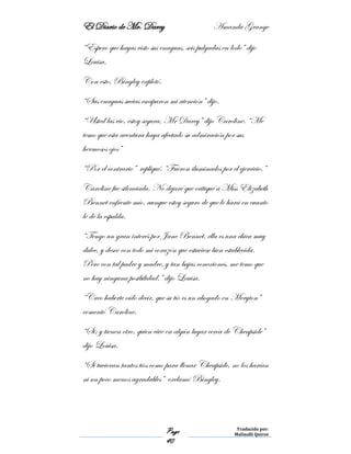 El Diario de Mr. Darcy Amanda Grange
Page
40
Traducido por:
Malinalli Quiroz
“Espero que hayas visto sus enaguas, seis pulgadas en lodo” dijo
Louisa.
Con esto, Bingley explotó.
“Sus enaguas sucias escaparon mi atención” dijo.
“Usted las vio, estoy segura, Mr Darcy” dijo Caroline. “Me
temo que esta aventura haya afectado su admiración por sus
hermosos ojos”
“Por el contrario” repliqué. “Fueron iluminados por el ejercicio.”
Caroline fue silenciada. No dejaré que critiqué a Miss Elizabeth
Bennet enfrente mío, aunque estoy seguro de que lo hará en cuanto
le dé la espalda.
“Tengo un gran interés por Jane Bennet, ella es una chica muy
dulce, y deseo con todo mi corazón que estuviese bien establecida.
Pero con tal padre y madre, y tan bajas conexiones, me temo que
no hay ninguna posibilidad.” dijo Louisa.
“Creo haberte oído decir, que su tío es un abogado en Meryton”
comentó Caroline.
“Si; y tienen otro, quien vive en algún lugar cerca de Cheapside”
dijo Louisa.
“Si tuvieran tantos tíos como para llenar Cheapside, no los harían
ni un poco menos agradables” exclamó Bingley.
 