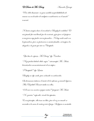 El Diario de Mr. Darcy Amanda Grange
Page
41
Traducido por:
Malinalli Quiroz
“Pero debe disminuir en gran medida sus probabilidades de
casarse con un hombre de cualquier consideración en el mundo”
comenté.
No hacia ningún daño el recordarle a Bingley la realidad. El
año pasado fue casi llevado por la corriente, y por poco se le propone
a una joven cuyo padre era un panadero. No hay nada malo con
los panaderos, pero no pertenecen a nuestra familia, ni tampoco los
abogados o la gente que vive en Cheapside.
“Que bien lo expresa, Mr Darcy” dijo Caroline.
“Ni yo podría haberlo dicho mejor” interrumpió Mr. Hurst,
levantándose momentariamente de su estupor.
“¡Cheapside!” dijo Louisa
Bingley no dijo nada, pero se hundió en melancolía.
Sus hermanas visitaron el cuarto de la enferma, y cuando bajaron,
Miss Elizabeth Bennet estaba con ellas.
“¿Se une con nosotros a jugar cartas?” preguntó Mr Hurst.
“No, gracias” respondió, viendo las apuestas.
En un principio, ella tomo un libro, pero de vez en cuando se
acercaba a la mesa de cartas y veía el juego. Su figura se mostraba
 