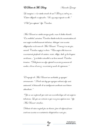 El Diario de Mr. Darcy Amanda Grange
Page
43
Traducido por:
Malinalli Quiroz
Lo imaginé, o ¿se estaba riendo de mí? Tal vez si, tal vez no.
Estuve obligado a responder: “Si, soy muy exigente en ello.”
“¡Oh!, por supuesto” dijo Caroline.
Miss Bennet no estaba avergonzada, como lo había deseado.
En realidad, mientras Caroline listaba todas las características de
una mujer verdaderamente talentosa, distinguí una sonrisa
dibujándose en la cara de Miss Bennet. Comenzó en sus ojos,
cuando Caroline empezó a decir: “Una mujer debe tener un
conocimiento profundo de música, canto, dibujo, baile, y las lenguas
modernas…” y se había extendido a su boca cuando Caroline
termino; “Debe poseer un algo especial en su aire y manera de
andar, el tono de su voz, en su trato y modo de expresarse.”
El regocijo de Miss Bennet me molestaba, y agregué
severamente: “A todo esto hay que agregar además algo más
sustancial, el desarrollo de su inteligencia mediante una lectura
abundante.”
“Ya no me sorprende que entre sus conocidas haya solo seis mujeres
talentosas. Lo que me extraña es que conozcan siquiera una.” dijo
Miss Bennet riéndose.
Debería de estar enojado por su descaro, pero de alguna forma
sentí una sonrisa en contestación dirigiéndose a mis ojos.
 
