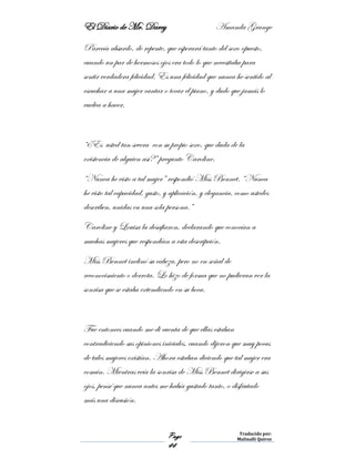 El Diario de Mr. Darcy Amanda Grange
Page
44
Traducido por:
Malinalli Quiroz
Parecía absurdo, de repente, que esperará tanto del sexo opuesto,
cuando un par de hermosos ojos era todo lo que necesitaba para
sentir verdadera felicidad. Es una felicidad que nunca he sentido al
escuchar a una mujer cantar o tocar el piano, y dudo que jamás lo
vuelva a hacer.
“¿Es usted tan severa con su propio sexo, que duda de la
existencia de alguien así?” pregunto Caroline.
“Nunca he visto a tal mujer” respondió Miss Bennet. “Nunca
he visto tal capacidad, gusto, y aplicación, y elegancia, como ustedes
describen, unidas en una sola persona.”
Caroline y Louisa la desafiaron, declarando que conocían a
muchas mujeres que respondían a esta descripción.
Miss Bennet inclinó su cabeza, pero no en señal de
reconocimiento o derrota. Lo hizo de forma que no pudieran ver la
sonrisa que se estaba extendiendo en su boca.
Fue entonces cuando me di cuenta de que ellas estaban
contradiciendo sus opiniones iniciales, cuando dijeron que muy pocas
de tales mujeres existían. Ahora estaban diciendo que tal mujer era
común. Mientras veía la sonrisa de Miss Bennet dirigirse a sus
ojos, pensé que nunca antes me había gustado tanto, o disfrutado
más una discusión.
 