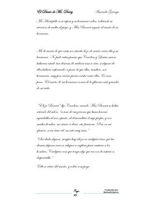 El Diario de Mr. Darcy Amanda Grange
Page
45
Traducido por:
Malinalli Quiroz
Mr Hurst pidió a su esposa y su hermana orden, volviendo su
atención de vuelta al juego, y Miss Bennet regresó al cuarto de su
hermana.
Me di cuenta de que existe un estrecho lazo de cariño entre ella y su
hermana. No pude evitar pensar que Caroline y Louisa nunca
hubieran estado tan deseosas de cuidarse una a otra, si alguna de
ellas hubiera enfermado; a pesar de que ellas, también, son
hermanas, muy poco cariño parece existir entre ellas. Es una
pena. El cariño de mi hermana es una de los placeres más grandes
de mi vida.
“Eliza Bennet” dijo Caroline, cuando Miss Bennet se había
retirado del salón, “es una de esas jóvenes que busca hacerse
agradables al sexo opuesto, al desacreditar el suyo propio; y con
muchos hombre, me atrevo a decir, esto funciona. Pero en mi
opinión, es un truco vil, un arte muy ruin.”
“Sin duda alguna, siempre hay vileza en cualquier truco que las
damas algunas veces se rebajan a emplear para cautivar a los
hombres. Cualquier cosa que tenga algo que ver con la astucia es
despreciable.”
Ella se retiró del asunto, y volvió a su juego.
 