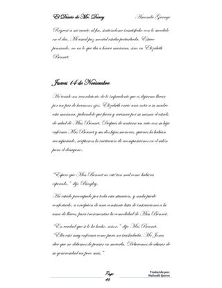 El Diario de Mr. Darcy Amanda Grange
Page
46
Traducido por:
Malinalli Quiroz
Regresé a mi cuarto al fin, sintiéndome insatisfecho con lo sucedido
en el día. Mi usual paz mental estaba perturbada. Estuve
pensando, no en lo que iba a hacer mañana, sino en Elizabeth
Bennet.
Jueves 14 de Noviembre
He tenido un recordatorio de lo imprudente que es dejarme llevar
por un par de hermosos ojos. Elizabeth envió una nota a su madre
esta mañana, pidiéndole que fuera y revisara por su misma el estado
de salud de Miss Bennet. Después de sentarse un rato con su hija
enferma Mrs Bennet y sus dos hijas menores, quienes la habían
acompañado, aceptaron la invitación de acompañarnos en el salón
para el desayuno.
“Espero que Miss Bennet no esté tan mal como hubiera
esperado,” dijo Bingley.
Ha estado preocupado por toda esta situación, y nada puede
confortarlo, a excepción de una constante lista de instrucciones a la
ama de llaves, para incrementar la comodidad de Miss Bennet.
“En verdad que si lo he hecho, señor,” dijo Mrs Bennet.
“Ella está muy enferma como para ser trasladada. Mr Jones
dice que no debemos de pensar en moverla. Deberemos de abusar de
su generosidad un poco más.”
 