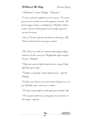 El Diario de Mr. Darcy Amanda Grange
Page
47
Traducido por:
Malinalli Quiroz
“¡Trasladarla!” exclamó Bingley. “Ni pensarlo.”
Caroline no parecía complacida con tal comentario. Creo que la
presencia de un inválido en la casa ha empezado a irritarla. Ha
pasado muy poco tiempo con su huésped, y si Elizabeth no hubiera
venido, su hermana hubiera pasado todo este tiempo muy sola en
una casa de extraños.
Aun así Caroline respondió educadamente, diciendo que Miss
Bennet recibiría toda la atención que necesitará.
Mrs. Bennet nos relató cuan enferma estaba su hija, y después,
olvidándose de ella, comento que Bingley había elegido muy bien
al rentar Netherfield.
“Espero que no pensará dejarlo repentinamente, aunque lo haya
alquilado por poco tiempo.”
“Cualquier cosa que hago, la hago repentinamente.” respondió
Bingley.
Esto llevo a una discusión acerca del carácter de las personas, en lo
que Elizabeth confesó entretenerse en estudiar.
“El campo no puede suplir de muchos sujetos para tal estudio” dije.
“Pero la gente cambia tanto, que hay algo nuevo que observar en
ellos siempre.” respondió.
 