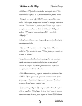El Diario de Mr. Darcy Amanda Grange
Page
48
Traducido por:
Malinalli Quiroz
Hablar con Elizabeth es como hablar con ningún otro. No es
una actividad simple; si no un ejercicio estimulante para la mente.
“Si, ya la creo que si” dijo Mrs Bennet, sorprendiéndonos a
todos. “Les aseguro que hay tanta variedad en el campo como en la
ciudad. Por mi parte, no puede ver que Londres tenga ninguna
ventaja sobre el campo, a excepción de las tiendas y los lugares
públicos. El campo es mucho más agradable, o no, ¿Mr
Bingley?”
Bingley, tan tolerante como siempre, dijo que era igualmente feliz
en cualquiera de ellos.
“Eso es debido a que tiene una buena disposición. Pero ese
caballero,” dijo, mirándome a mí, “Perece pensar que el campo no
es nada en absoluto.”
Elizabeth tuvo la bondad de ruborizarse, y decir a su madre que
estaba equivocada, pero fui recordado de que no importaba el
número de sonrojos, ni el que tan placenteros eran, no podrían
sobrepasar la desventaja de tal madre.
Mrs Bennet empeoro, y empeoro, adulando los modales de Sir
William Lucas, y haciendo referencias encubiertas hacia ciertas
personas que se pensaban tan importantes y que nunca habrían sus
bocas, por lo cual, supuse, se refería a mí.
Lo peor estaba por llegar. La más joven de las chicas dio un paso
al frente y suplico a Bingley que diera un baile. Él tiene tan buen
humor que aceptó de buena gana, después de lo cual Mrs Bennet
 