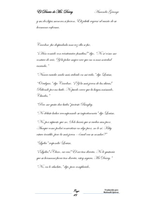 El Diario de Mr. Darcy Amanda Grange
Page
49
Traducido por:
Malinalli Quiroz
y sus dos hijas menores se fueron. Elizabeth regresó al cuarto de su
hermana enferma.
Caroline fue despiadada una vez ella se fue.
“¡Han comido con veinticuatro familias!” dijo. “No sé cómo me
contuve de reír. Y la pobre mujer cree que eso es una sociedad
variada.”
“Nunca escuche nada más ridículo en mi vida.” dijo Louisa.
“O vulgar,” dijo Caroline. “¡Y la más joven de las chicas!
Pidiendo por un baile. No puedo creer que la hayas animado,
Charles.”
“Pero me gusta dar bailes” protestó Bingley.
“No debiste haber recompensado su impertinencia” dijo Louisa.
“No, por supuesto que no. Solo harás que se vuelva aun peor.
Aunque como podrá convertirse en algo peor, no lo sé. Kitty
estuvo terrible, pero la más joven – ¿cuál era su nombre?”
“Lydia” respondió Louisa.
“¡Lydia! ¡Claro, ese era! El ser tan directa. No le gustaría
que su hermana fuera tan directa, estoy segura, Mr Darcy,”
“No, en lo absoluto,” dije, poco complacido.
 
