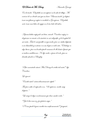 El Diario de Mr. Darcy Amanda Grange
Page
51
Traducido por:
Malinalli Quiroz
En la tarde, Elizabeth nos acompañó en la sala de dibujo. Me
cercioré de no decirle más que un breve ‘Buenas tardes’ y después
tome una pluma y empecé a escribirle a Georgiana. Elizabeth,
noté, tomo una labor de aguja en el otro lado del salón.
A penas había empezado mi letra, cuando Caroline empezó a
elogiarme en cuanto a la simetría en mi caligrafía, y la longitud de
mi carta. Traté lo más posible en ignorarla, pero no estaba dispuesta
a ser disuadida y continuo con sus elogios a cada rato. El halago es
algo bueno, pero un hombre puede cansarse de ello hasta el punto que
se vuelven maldiciones. No dije nada, a pesar de todo, pues no
deseaba ofender a Bingley.
“¡Que encantada estará Miss Darcy de recibir tal carta!” dijo
Caroline.
Lo ignoré.
“Escribe usted extraordinariamente rápido”
Fue poco sabio el responder con, “Se equivoca, escribo muy
despacio,”
“Le ruego le diga a su hermana que deseo mucho verla.”
“Ya lo hice una vez, por petición suya.”
“¿Cómo puede lograr escribir tan uniformemente?” preguntó.
 