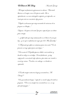 El Diario de Mr. Darcy Amanda Grange
Page
52
Traducido por:
Malinalli Quiroz
Me tragué mi frustración y permanecí en silencio. Una tarde
lluviosa en el campo es uno de los peores males. Lo es,
especialmente, con una restringida compañía, y si respondía, me
temía que sería un comentario algo grosero.
“Dígale a su hermana que estoy encantada de enterarme de su
progreso en el harpa…”
Dígame, ¿de quién es la carta? por poco respondí, pero me detuve
justo a tiempo.
“… y déjele saber que estoy entusiasmada con el diseño de mesa que
hizo, y creo que es infinitamente mejor que el de Miss Grantley”
“¿Me permite que aplace su entusiasmo para otra carta? En la
presente no tengo espacio para más elogios.”
Vi la sonrisa de Elizabeth aparecer debido a este incidente, y
hundió su cabeza en su trabajo. Sonríe fácilmente, y estoy
empezando a encontrarlo algo infeccioso, pues estuve casi tentado a
sonreír yo mismo. Caroline, sin embargo, no deseaba ser
reprimida.
“¿Escribe siempre cartas tan largas y encantadoras, Mr
Darcy?”
“Son generalmente largas,” respondí, no siendo capaz de evadir su
pregunta. “Pero si son siempre tan encantadoras o no, no soy
quien para juzgar.”
 