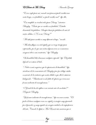 El Diario de Mr. Darcy Amanda Grange
Page
53
Traducido por:
Malinalli Quiroz
“Es un regla para mí, cuando una persona puede escribir una
carta larga, con facilidad, no puede escribir mal” dijo ella.
“Ese cumplido no tendrá valor para Darcy,” intervino
Bingley, “Puesto que no escribe con facilidad. Estudia
demasiado las palabras. Siempre busca por palabras de más de
cuatro silabas. ¿No es así, Darcy?”
“Mi estilo para escribir es muy diferente al tuyo,” acordé.
“Mis ideas fluyen con tal rapidez que no tengo tiempo para
expresarlas, por lo que mis cartas algunas veces no comunican
ninguna idea a mis remitentes,” dijo Bingley.
“Su humildad debe desarmar cualquier reproche” dijo Elizabeth,
dejando su costura al lado.
“Nada es más engañoso que la apariencia de humildad,” dije,
riéndome de los comentarios de Bingley, pero por debajo estaba
consciente de la irritación que sentía debido a que ella lo estuviera
halagando. “Usualmente es solo falta de opinión y a veces una
forma indirecta de vanagloriarse.”
“¿Y cuál de las dos aplica a mi reciente acto de modestia?”
Preguntó Bingley.
“La forma indirecta de vanagloriarse,” dije con una sonrisa. “El
poder de hacer cualquier cosa con rapidez es siempre muy apreciado
por el poseedor, y muy seguido sin ningún cuidado a la imperfección
del acto. Cuando le dijiste a Mrs Bennet esta mañana que si
 
