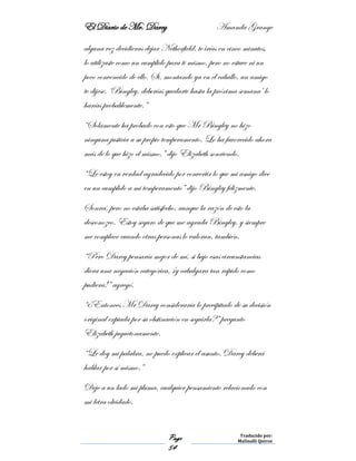 El Diario de Mr. Darcy Amanda Grange
Page
54
Traducido por:
Malinalli Quiroz
alguna vez decidieras dejar Netherfield, te irías en cinco minutos,
lo utilizaste como un cumplido para ti mismo, pero no estuve ni un
poco convencido de ello. Si, montando ya en el caballo, un amigo
te dijese, ‘Bingley, deberías quedarte hasta la próxima semana’ lo
harías probablemente.”
“Solamente ha probado con esto que Mr Bingley no hizo
ninguna justicia a su propio temperamento. Lo ha favorecido ahora
más de lo que hizo el mismo,” dijo Elizabeth sonriendo.
“Le estoy en verdad agradecido por convertir lo que mi amigo dice
en un cumplido a mi temperamento” dijo Bingley felizmente.
Sonreí, pero no estaba satisfecho, aunque la razón de esto la
desconozco. Estoy seguro de que me agrada Bingley, y siempre
me complace cuando otras personas lo valoran, también.
“Pero Darcy pensaría mejor de mí, si bajo esas circunstancias
diera una negación categórica, ¡y cabalgara tan rápido como
pudiera!” agregó.
“¿Entonces Mr Darcy consideraría lo precipitado de su decisión
original expiada por su obstinación en seguirla?” pregunto
Elizabeth juguetonamente.
“Le doy mi palabra, no puedo explicar el asunto. Darcy deberá
hablar por sí mismo.”
Deje a un lado mi pluma, cualquier pensamiento relacionado con
mi letra olvidado.
 