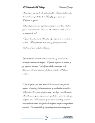 El Diario de Mr. Darcy Amanda Grange
Page
56
Traducido por:
Malinalli Quiroz
Sonreí, pero a pesar de ello estaba ofendido. Temí que hubiera algo
de verdad en lo que había dicho Bingley, y no quería que
Elizabeth lo supiera.
Elizabeth parecía como si quisiera reírse, pero no lo hizo. Espero
que no me tenga miedo. Pero no. Si me tuviera miedo, ¡no se
reiría tanto de mí!
“Ya veo tus intenciones, Bingley” dije, dejando su comentario a
un lado. “Te disgustan las discusiones, y quieres terminarla.”
“Tal vez así sea,” admitió Bingley.
La vitalidad se había ido de la conversación, y un incómodo
silencio permaneció en su lugar. Elizabeth regreso a su costura, y
yo regrese a mi carta. El reloj marchaba en la repisa de la
chimenea. Terminé mi carta y la puse a un lado. El silencio
continuo.
Para romperlo, pedí a las damas el honrarnos con un poco de
música. Caroline y Louisa cantaron, y me descubrí mirando a
Elizabeth. No es como ninguna mujer que haya conocido jamás.
No es hermosa, y aun así encuentro que prefiero mirar su rostro que
cualquier otro. No es elegante, y aun así sus modales y maneras
me complacen mucha más que los de cualquier otra persona que haya
conocido. No es estudiada, y sin embargo tiene una inteligencia
 