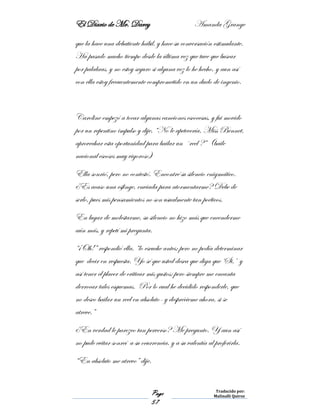 El Diario de Mr. Darcy Amanda Grange
Page
57
Traducido por:
Malinalli Quiroz
que la hace una debatiente hábil, y hace su conversación estimulante.
Ha pasado mucho tiempo desde la última vez que tuve que buscar
por palabras, y no estoy seguro si alguna vez lo he hecho, y aun así
con ella estoy frecuentemente comprometido en un duelo de ingenio.
Caroline empezó a tocar algunas canciones escocesas, y fui movido
por un repentino impulso y dije, “No le apetecería, Miss Bennet,
aprovechar esta oportunidad para bailar un ´reel ?” (baile
nacional escoses muy vigoroso)
Ella sonrió, pero no contestó. Encontré su silencio enigmático.
¿Es acaso una esfinge, enviada para atormentarme? Debe de
serlo, pues mis pensamientos no son usualmente tan poéticos.
En lugar de molestarme, su silencio no hizo más que encenderme
aún más, y repetí mi pregunta.
“¡Oh!” respondió ella, “lo escuche antes; pero no podía determinar
que decir en respuesta. Yo sé que usted desea que diga que ‘Si,’ y
así tener el placer de criticar mis gustos; pero siempre me encanta
derrocar tales esquemas. Por lo cual he decidido responderle, que
no deseo bailar un reel en absoluto- y desprécieme ahora, si se
atreve.”
¿En verdad le parezco tan perverso? Me pregunto. Y aun así
no pude evitar sonreí a su ocurrencia, y a su valentía al proferirla.
“En absoluto me atrevo” dije.
 