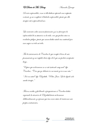El Diario de Mr. Darcy Amanda Grange
Page
58
Traducido por:
Malinalli Quiroz
Se veía sorprendida, como si ella hubiera esperado una respuesta
cortante, y me complació el haberla sorprendido, puesto que ella
siempre está sorprendiéndome.
La encuentro sobre manera fascinante; y si no fuera por la
inferioridad de su situación en la vida, creo que podría estar en
verdadero peligro, puesto que nunca había estado tan cautivado por
una mujer en toda mi vida.
Fue la intervención de Caroline lo que rompió el tren de mis
pensamientos y me impidió decir algo de lo que me podría arrepentir
luego.
“Espero que su hermana no se esté sintiendo muy mal” dijo
Caroline. “Creo que yo debería ir a su cuarto y ver como esta.”
“Iré con usted” dijo Elizabeth. “Pobre Jane. Le he dejado sola
mucho tiempo.”
Fueron arriba, y fui llevado a preguntarme si Caroline había
regresado la atención de Elizabeth hacia su hermana
deliberadamente, y a pensar que tan cerca estuve de traicionar mis
propios sentimientos.
 