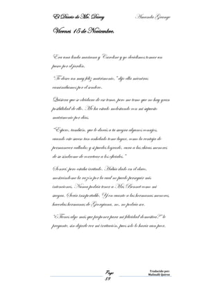 El Diario de Mr. Darcy Amanda Grange
Page
59
Traducido por:
Malinalli Quiroz
Viernes 15 de Noviembre.
Era una linda mañana y Caroline y yo decidimos tomar un
paseo por el jardín.
“Te deseo un muy feliz matrimonio,” dijo ella mientras
caminábamos por el sendero.
Quisiera que se olvidara de ese tema, pero me temo que no hay gran
posibilidad de ello. Me ha estado molestando con mi supuesto
matrimonio por días.
“Espero, también, que le darás a tu suegra algunos consejos,
cuando este suceso tan anhelado tome lugar, como la ventaja de
permanecer callada; y si puedes lograrlo, cura a las chicas menores
de su síndrome de corretear a los oficiales.”
Sonreí, pero estaba irritado. Había dado en el clavo,
mostrándome la razón por la cual no puedo perseguir mis
intenciones. Nunca podría tener a Mrs Bennet como mi
suegra. Sería insoportable. Y en cuanto a las hermanas menores,
hacerlas hermanas de Georgiana, no, no podría ser.
“¿Tienes algo más que proponer para mi felicidad domestica?” le
pregunte, sin dejarle ver mi irritación, pues solo lo haría aun peor.
 
