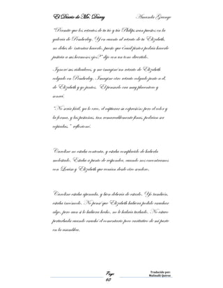 El Diario de Mr. Darcy Amanda Grange
Page
60
Traducido por:
Malinalli Quiroz
“Permite que los retratos de tu tío y tía Philips sean puestos en la
galería de Pemberley. Y en cuanto al retrato de tu Elizabeth,
no debes de intentar hacerlo, puesto que ¿cuál pintor podría hacerle
justicia a sus hermosos ojos?” dijo con un tono divertido.
Ignoré sus ridiculeces, y me imaginé un retrato de Elizabeth
colgado en Pemberley. Imagine otro retrato colgado junto a él,
de Elizabeth y yo juntos. El pensarlo era muy placentero y
sonreí.
“No sería fácil, ya lo creo, el capturar su expresión; pero el color y
la forma, y las pestañas, tan remarcablemente finas, podrían ser
copiadas,” reflexioné.
Caroline no estaba contenta, y estaba complacido de haberla
molestado. Estaba a punto de responder, cuando nos encontramos
con Louisa y Elizabeth que venían desde otro sendero.
Caroline estaba apenada, y bien debería de estarlo. Yo también,
estaba incómodo. No pensé que Elizabeth hubiera podido escuchar
algo, pero aun si lo hubiera hecho, no le habría turbado. No estuvo
perturbada cuando escuchó el comentario poco caritativo de mi parte
en la asamblea.
 