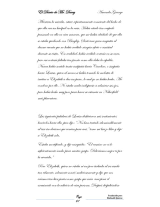 El Diario de Mr. Darcy Amanda Grange
Page
61
Traducido por:
Malinalli Quiroz
Mientras la miraba, estuve repentinamente consciente del hecho de
que ella era un huésped en la casa. Había estado tan ocupado
pensando en ella en otra manera, que me había olvidado de que ella
se estaba quedando con Bingley. Sentí una gran angustia al
darme cuenta que no había recibido ningún afecto o amistad
durante su visita. En realidad, había recibido cortesía en su cara,
pero esa cortesía faltaba tan pronto como ella daba la espalda.
Nunca había sentido tanta antipatía hacia Caroline, o simpatía
hacia Louisa, quien al menos se había tomado la molestia de
invitar a Elizabeth a dar un paseo, lo cual yo no había hecho. Me
condeno por ello. No estaba nada indispuesto a admirar sus ojos,
pero había hecho muy poco para hacer su estancia en Netherfield
más placentera.
Las siguientes palabras de Louisa deshicieron mis sentimientos
benévolos hacia ella, pues dijo: “Nos han tratado abominablemente
al irse sin decirnos que venían para acá,” tomo mi brazo libre y dejó
a Elizabeth sola.
Estaba mortificado, y dije enseguida: “El camino no es lo
suficientemente ancho para nuestro grupo. Deberíamos mejor ir por
la avenida.”
Pero Elizabeth, quien no estaba ni un poco turbada al ser usada
tan vilmente, solamente sonrió maliciosamente y dijo que nos
veíamos tan bien juntos como grupo que sería una pena el
arruinarlo con la adición de otra persona. Después despidiéndose
 