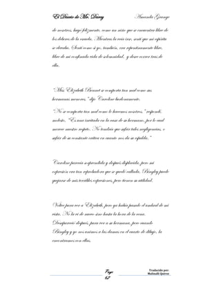 El Diario de Mr. Darcy Amanda Grange
Page
62
Traducido por:
Malinalli Quiroz
de nosotros, huyó felizmente, como un niño que se encuentra libre de
los deberes de la escuela. Mientras la veía irse, sentí que mi espíritu
se elevaba. Sentí como si yo, también, era repentinamente libre,
libre de mi confinada vida de solemnidad, y desee correr tras de
ella.
“Miss Elizabeth Bennet se comporta tan mal como sus
hermanas menores,” dijo Caroline burlonamente.
“No se comporta tan mal como lo hacemos nosotros,” respondí,
molesto, “Es una invitada en la casa de su hermano, por lo cual
merece nuestro respeto. No tendría que sufrir tales negligencias, o
sufrir de su constante crítica en cuanto nos da su espalda.”
Caroline parecía sorprendida y después displacida, pero mi
expresión era tan reprobadora que se quedó callada. Bingley puede
quejarse de mis terribles expresiones, pero tienen su utilidad.
Voltee para ver a Elizabeth, pero ya había pasado el umbral de mi
vista. No la vi de nuevo sino hasta la hora de la cena.
Desapareció después, para ver a su hermana, pero cuando
Bingley y yo nos unimos a las damas en el cuarto de dibujo, la
encontramos con ellas.
 