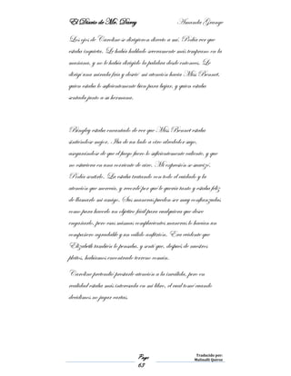 El Diario de Mr. Darcy Amanda Grange
Page
63
Traducido por:
Malinalli Quiroz
Los ojos de Caroline se dirigieron directo a mí. Podía ver que
estaba inquieta. Le había hablado severamente más temprano en la
mañana, y no le había dirigido la palabra desde entonces. Le
dirigí una mirada fría y desvié mi atención hacia Miss Bennet,
quien estaba lo suficientemente bien para bajar, y quien estaba
sentada junto a su hermana.
Bingley estaba encantado de ver que Miss Bennet estaba
sintiéndose mejor. Iba de un lado a otro alrededor suyo,
asegurándose de que el fuego fuero lo suficientemente caliente, y que
no estuviera en una corriente de aire. Mi expresión se suavizó.
Podía sentirlo. La estaba tratando con todo el cuidado y la
atención que merecía, y recordé por qué le quería tanto y estaba feliz
de llamarlo mi amigo. Sus maneras pueden ser muy confianzudas
como para hacerlo un objetivo fácil para cualquiera que desee
engañarlo, pero esas mismas complacientes maneras lo hacían un
compañero agradable y un cálido anfitrión. Era evidente que
Elizabeth también lo pensaba, y sentí que, después de nuestros
pleitos, habíamos encontrado terreno común.
Caroline pretendió prestarle atención a la inválida, pero en
realidad estaba más interesada en mi libro, el cual tomé cuando
decidimos no jugar cartas.
 