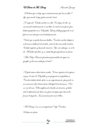 El Diario de Mr. Darcy Amanda Grange
Page
64
Traducido por:
Malinalli Quiroz
“¡Declaro que no hay mejor entretenimiento que leer un libro!”
dijo, ignorando el suyo y favoreciendo el mío.
No respondí. Estaba molesto con ella. En lugar de ello, me
encomendé estudiosamente en mi libro; lo cual era una pena, pues
hubiera preferido ver a Elizabeth. La luz del fuego jugando en su
piel era una vista que encontraba fascinante.
Viendo que no podía hacerme hablar, Caroline molesto después a
su hermano hablando de su baile, antes de dar una vuelta al salón.
Estaba inquieta, y buscando atención. Yo, sin embargo, no se la
di. Me había ofendido, y no estaba listo para perdonar su ofensa.
“Miss Eliza Bennet, permítame persuadirla de seguir mi
ejemplo, y dar una vuelta por el salón”
No pude evitar voltear hacia arriba. Vi una expresión de sorpresa
cruzar el rostro de Elizabeth, y me pregunté si mis palabras a
Caroline habían hecho efecto en su comportamiento, punzando en
su conciencia sobre el trato hacia el huésped de su hermano. Pero
no era tal cosa. Ella simplemente deseaba mi atención, y había
sido lo suficientemente lista como para averiguar que ésta era la
forma de lograrlo. Inconscientemente cerré el libro.
“Mr Darcy, ¿no nos acompañaría?” dijo Caroline.
Rechacé su oferta.
 