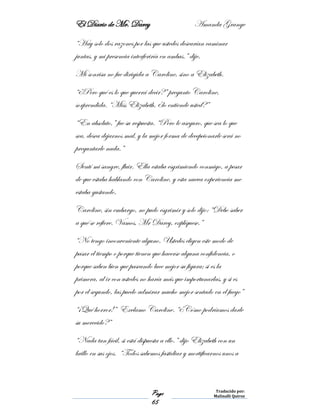El Diario de Mr. Darcy Amanda Grange
Page
65
Traducido por:
Malinalli Quiroz
“Hay solo dos razones por las que ustedes desearían caminar
juntas, y mi presencia interferiría en ambas.” dije.
Mi sonrisa no fue dirigida a Caroline, sino a Elizabeth.
“¿Pero qué es lo que querrá decir?” pregunto Caroline,
sorprendida. “Miss Elizabeth, ¿lo entiende usted?”
“En absoluto,” fue su respuesta. “Pero le aseguro, que sea lo que
sea, desea dejarnos mal, y la mejor forma de decepcionarle será no
preguntarle nada.”
Sentí mi sangre, fluir. Ella estaba esgrimiendo conmigo, a pesar
de que estaba hablando con Caroline, y esta nueva experiencia me
estaba gustando.
Caroline, sin embargo, no pudo esgrimir y solo dijo: “Debo saber
a qué se refiere. Vamos, Mr Darcy, explíquese.”
“No tengo inconveniente alguno. Ustedes eligen este modo de
pasar el tiempo o porque tienen que hacerse alguna confidencia, o
porque saben bien que paseando luce mejor su figura; si es la
primera, al ir con ustedes no haría más que importunarlas, y si es
por el segundo, las puedo admirar mucho mejor sentado en el fuego”
“¡Qué horror!” Exclamo Caroline. “¿Cómo podríamos darle
su merecido?”
“Nada tan fácil, si está dispuesta a ello.” dijo Elizabeth con un
brillo en sus ojos. “Todos sabemos fastidiar y mortificarnos unos a
 