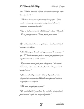 El Diario de Mr. Darcy Amanda Grange
Page
66
Traducido por:
Malinalli Quiroz
otros. Búrlese, ríase de él. Siendo tan íntima amiga suya, sabrá
bien cómo hacerlo”
“¡Burlarse de una persona flemática y de sangre fría! Y en
cuanto a reírse, no podemos exponernos, podría desafiarnos y
tendríamos nosotras las de perder.”
“¡Que no podemos reírnos de Mr Darcy!” exclamo Elizabeth.
“Es un privilegio extraño. Con lo que me gusta reírme.”
Y a mí también. Pero no me gusta que se rían de mí. No pude
decir esto, sin embargo.
“Miss Bingley me ha dado más importancia de la que merezco”
dije. “El hombre más sabio puede ser ridiculizado por una persona
cuyo primer anhelo en la vida es reírse.”
“Espero nunca ridiculizar lo que es sabio y bueno,” ella contestó,
“Tonterías y caprichos me divierten, pero estos, supongo son de lo
que usted carece.”
“Quizá no es posible para nadie. Pero yo he pasado mi vida
esforzándome en evitar estas debilidades que exponen al ridículo a
cualquier persona inteligente.”
“Tales como el orgullo y la vanidad.”
“La vanidad, sí. Pero en donde hay verdadera superioridad de
pensamiento el orgullo será siempre algo válido.”
 