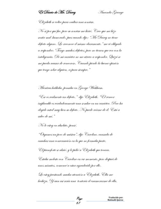 El Diario de Mr. Darcy Amanda Grange
Page
67
Traducido por:
Malinalli Quiroz
Elizabeth se volteo para ocultar una sonrisa.
No sé por qué fue, pero su sonrisa me hirió. Creo que me hizo
sentir mal-humorado, pues cuando dijo: “Mr Darcy no tiene
defecto alguno. Lo reconoce el mismo claramente.” me vi obligado
a responder: “Tengo muchos defectos, pero no tienen que ver con la
inteligencia. De mi carácter no me atrevo a responder. Quizá se
me pueda acusar de rencoroso. Cuando pierdo la buena opinión
que tengo sobre alguien, es para siempre.”
Mientras hablaba, pensaba en George Wickham.
“Ese es realmente un defecto,” dijo Elizabeth. “El rencor
implacable es verdaderamente una sombre en un carácter. Pero ha
elegido usted muy bien su defecto. No puede reírme de él. Está a
salvo de mí.”
No lo estoy en absoluto, pensé.
“Oigamos un poco de música”, dijo Caroline, cansada de
escuchar una conversación en la que no formaba parte.
El pianoforte se abrió, y le pidió a Elizabeth que tocara.
Estaba molesto con Caroline en ese momento, pero después de
unos minutos, comencé a estar agradecido por ello.
Le estoy prestando mucha atención a Elizabeth. Ella me
hechiza. Y aun así sería una tontería el enamorarme de ella.
 