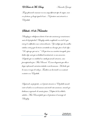 El Diario de Mr. Darcy Amanda Grange
Page
68
Traducido por:
Malinalli Quiroz
Tengo planeado casarme con un muy diferente tipo de mujer, una
con fortuna, y linaje igual al mío. No prestare más atención a
Elizabeth.
Sábado 16 de Noviembre
Bingley yo cabalgamos hacia el este esta mañana y examinamos
más de la propiedad. Bingley estaba complacido con todo lo que
veía y lo calificaba como extraordinario. Yo indique que las mallas
estaban rotas y que la tierra necesitaba un drenaje, pero el solo dijo:
“Si, supongo que así es.” Sé que tiene un carácter tranquilo, pero
había algo más que su habitual asentimiento en sus maneras.
Sospeche que en realidad no estaba poniendo atención, sino
preocupándose por Miss Bennet. Es una desgracia que ella se
haya enfermado mientras visitaba a sus hermanas. Ha hecho que
la casa se venga de cabeza. También me ha traído en constante
contacto con Elizabeth.
Siguiendo mi propósito, no le preste atención a Elizabeth cuando
entre al salón con su hermana más tarde esta mañana, cuando ya
habíamos regresado de nuestro paseo. Después de los debidos
saludos, Miss Bennet pidió que se le prestara el carruaje de
Bingley.
 