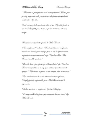 El Diario de Mr. Darcy Amanda Grange
Page
69
Traducido por:
Malinalli Quiroz
“Mi madre no puede pasarse sin el carruaje hasta el Martes, pero
ya estoy muy recuperada y no podemos sobrepasar su hospitalidad
más tiempo.” dijo ella.
Sentí una mezcla de emociones: alivio de que Elizabeth pronto se
iría de Netherfield, pesar de que no podría hablar con ella más
tiempo.
Bingley no compartía la opinión de Miss Bennet.
“¡Es muy pronto!” exclamó. “Puede usted parecer recuperada
cuando está sentada junto al fuego, pero no está lo suficientemente
mejorada como para soportar el viaje. Caroline, dile a Miss
Bennet que debe quedarse.”
“Querida Jane, por supuesto que debes quedarte,” dijo Caroline.
Detecté una frialdad en su voz, y no estaba sorprendido cuando
agregó; “No podemos ni pensar en que te vayas antes de mañana”
Una estadía de más de un día adicional no la complacían.
Bingley parecía sorprendido, pero Miss Bennet aceptó la
sugerencia.
“Incluso mañana es muy pronto,” protesto Bingley.
“Es muy amable de su parte, pero realmente debemos irnos,” dijo
Miss Bennet.
 