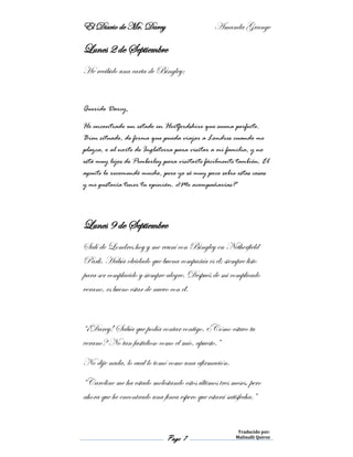 El Diario de Mr. Darcy Amanda Grange
Page 7
Traducido por:
Malinalli Quiroz
Lunes 2 de Septiembre
He recibido una carta de Bingley:
Querido Darcy,
He encontrado un estado en Hertfordshire que suena perfecto.
Bien situado, de forma que pueda viajar a Londres cuando me
plazca, o al norte de Inglaterra para visitar a mi familia, y no
está muy lejos de Pemberley para visitarte fácilmente también. El
agente lo recomendó mucho, pero yo sé muy poco sobre estas cosas
y me gustaría tener tu opinión. ¿Me acompañarías?
Lunes 9 de Septiembre
Salí de Londres hoy y me reuní con Bingley en Netherfield
Park. Había olvidado que buena compañía es él; siempre listo
para ser complacido y siempre alegre. Después de mi complicado
verano, es bueno estar de nuevo con él.
“¡Darcy! Sabía que podía contar contigo. ¿Cómo estuvo tu
verano? No tan fastidioso como el mío, apuesto.”
No dije nada, lo cual lo tomó como una afirmación.
“Caroline me ha estado molestando estos últimos tres meses, pero
ahora que he encontrado una finca espero que estará satisfecha.”
 
