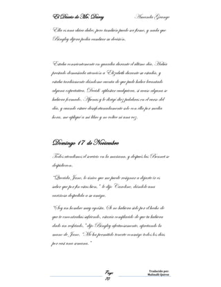 El Diario de Mr. Darcy Amanda Grange
Page
70
Traducido por:
Malinalli Quiroz
Ella es una chica dulce, pero también puede ser firme, y nada que
Bingley dijera podía cambiar su decisión.
Estaba conscientemente en guardia durante el último día. Había
prestado demasiada atención a Elizabeth durante su estadía, y
estaba tardíamente dándome cuenta de que pude haber levantado
alguna expectativa. Decidí aplastar cualquiera, si acaso alguna se
hubiera formado. Apenas y le dirigí diez palabras en el curso del
día, y cuando estuve desafortunadamente solo con ella por media
hora, me apliqué a mi libro y no voltee ni una vez.
Domingo 17 de Noviembre
Todos atendimos el servicio en la mañana, y después las Bennet se
despidieron.
“Querida Jane, lo único que me puede resignar a dejarte ir es
saber que por fin estas bien,” le dijo Caroline, dándole una
cariñosa despedida a su amiga.
“Soy un hombre muy egoísta. Si no hubiera sido por el hecho de
que te encontrabas sufriendo, estaría complacido de que tu hubiera
dado un resfriado,” dijo Bingley afectuosamente, apretando la
mano de Jane. “Me ha permitido tenerte conmigo todos los días
por casi una semana.”
 