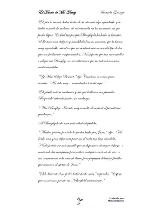 El Diario de Mr. Darcy Amanda Grange
Page
71
Traducido por:
Malinalli Quiroz
Él, por lo menos, había hecho de su estancia algo agradable, y se
había tomado la molestia de entretenerla en los momentos en que
podía bajar. Es fácil ver por qué Bingley la ha hecho su favorita.
Ella tiene una dulzura y amabilidad en sus maneras que la hacen
muy agradable, mientras que sus sentimientos no son del tipo de los
que son fácilmente comprometidos. No importa que tan encantador
o alegre sea Bingley, no necesita temer que sus intenciones sean
mal entendidas.
“Y Miss Eliza Bennet,” dijo Caroline, con una gran
sonrisa. “Ha sido muy… encantador tenerla aquí.”
Elizabeth notó su vacilación y sus ojos brillaron con picardía.
Respondió educadamente, sin embargo.
“Miss Bingley. Ha sido muy amable de su parte el permitirme
quedarme.”
A Bingley le dio una más cálida despedida.
“Muchas gracias por todo lo que ha hecho por Jane,” dijo. “Ha
hecho una gran diferencia para mí el verla tan bien atendida.
Nada podría ser más amable que su disposición al atizar el fuego, o
moviendo las mamparas para evitar cualquier corriente de aire, o
sus instrucciones a la ama de llaves para preparar deliciosos platillos
que tentaran el apetito de Jane.”
“Solo lamento el no poder haber hecho más,” respondió, “Espero
que nos veamos pronto en Netherfield nuevamente.”
 