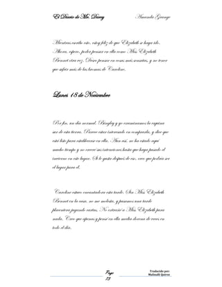 El Diario de Mr. Darcy Amanda Grange
Page
73
Traducido por:
Malinalli Quiroz
Mientras escribo esto, estoy feliz de que Elizabeth se haya ido.
Ahora, espero, poder pensar en ella como Miss Elizabeth
Bennet otra vez. Deseo pensar en cosas más sensatas, y no tener
que sufrir más de las bromas de Caroline.
Lunes 18 de Noviembre
Por fin, un día normal. Bingley y yo examinamos la esquina
sur de esta tierra. Parece estar interesado en comprarla, y dice que
está listo para establecerse en ella. Aun así, no ha estado aquí
mucho tiempo y no creeré sus intenciones hasta que haya pasado el
invierno en este lugar. Si le gusta después de eso, creo que podría ser
el lugar para él.
Caroline estuvo encantadora esta tarde. Sin Miss Elizabeth
Bennet en la casa, no me molesta, y pasamos una tarde
placentera jugando cartas. No extrañé a Miss Elizabeth para
nada. Creo que apenas y pensé en ella media docena de veces en
todo el día.
 