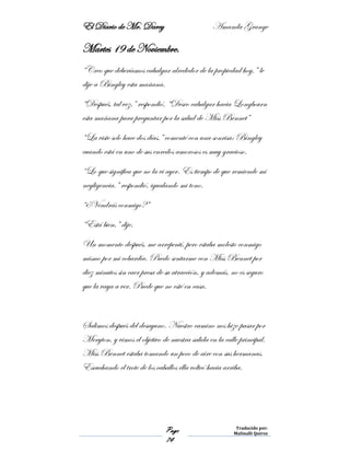 El Diario de Mr. Darcy Amanda Grange
Page
74
Traducido por:
Malinalli Quiroz
Martes 19 de Noviembre.
“Creo que deberíamos cabalgar alrededor de la propiedad hoy,” le
dije a Bingley esta mañana.
“Después, tal vez,” respondió, “Deseo cabalgar hacia Longbourn
esta mañana para preguntar por la salud de Miss Bennet”
“La viste solo hace dos días,” comenté con una sonrisa; Bingley
cuando está en uno de sus enredos amorosos es muy gracioso.
“Lo que significa que no la vi ayer. Es tiempo de que remiende mi
negligencia.” respondió, igualando mi tono.
“¿Vendrás conmigo?”
“Está bien,” dije.
Un momento después, me arrepentí, pero estaba molesto conmigo
mismo por mi cobardía. Puedo sentarme con Miss Bennet por
diez minutos sin caer presa de su atracción, y además, no es seguro
que la vaya a ver. Puede que no esté en casa.
Salimos después del desayuno. Nuestro camino nos hizo pasar por
Meryton, y vimos el objetivo de nuestra salida en la calle principal.
Miss Bennet estaba tomando un poco de aire con sus hermanas.
Escuchando el trote de los caballos ella volteó hacia arriba.
 