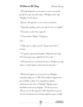 El Diario de Mr. Darcy Amanda Grange
Page
75
Traducido por:
Malinalli Quiroz
“Me estaba dirigiendo a su casa, para ver cómo se encontraba,
pero puedo ver que está mucho mejor. Me alegra mucho,” dijo
Bingley, tocando su gorro.
“Gracias,” ella respondió, con una sonrisa encantadora.
“Ha perdido su palidez, y ahora tiene algo de color en sus mejillas”
“El aire fresco me hace bien” respondió.
“¿Caminó hasta Meryton?” le preguntó.
“Sí.”
“¿Espero que no se haya cansado?” agrego, frunciendo el
entrecejo.
“No, gracias, el ejercicio fue beneficial. He pasado tanto tiempo
dentro de casa que estoy complacida de volver a salir.”
“Mis sentimientos son exactamente los mismo. Si alguna vez estoy
enfermo, no puedo esperar a salir tan pronto estoy mejor.”
Mientras ellos seguían con su conversación, y Bingley se
mostraba tan feliz como si Miss Bennet hubiera escapado de las
garras del tifus, en lugar de un insignificante resfriado,
estudiosamente evite mirar a Elizabeth. Dejé que mis ojos
deambularan sobre el resto del grupo. Vi a las tres menores
Bennet, una de ellas cargando un libro de predicaciones y a las
otras dos riendo juntas, y a un hombre corpulento a quien no había
 