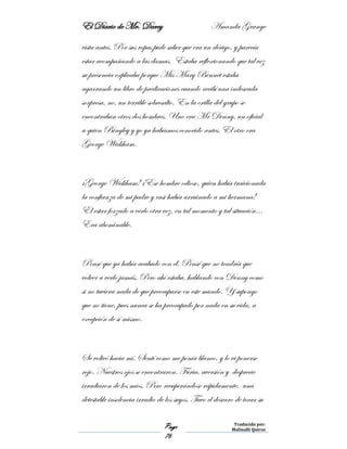El Diario de Mr. Darcy Amanda Grange
Page
76
Traducido por:
Malinalli Quiroz
vista antes. Por sus ropas pude saber que era un clérigo, y parecía
estar acompañando a las damas. Estaba reflexionando que tal vez
su presencia explicaba porque Mis Mary Bennet estaba
agarrando un libro de predicaciones cuando recibí una indeseada
sorpresa, no, un terrible sobresalto. En la orilla del grupo se
encontraban otros dos hombres. Uno era Mr Denny, un oficial
a quien Bingley y yo ya habíamos conocido antes. El otro era
George Wickham.
¡George Wickham! ¡Ese hombre odioso, quien había traicionada
la confianza de mi padre y casi había arruinado a mi hermana!
El estar forzado a verlo otra vez, en tal momento y tal situación…
Era abominable.
Pensé que ya había acabado con él. Pensé que no tendría que
volver a verlo jamás. Pero ahí estaba, hablando con Denny como
si no tuviera nada de qué preocuparse en este mundo. Y supongo
que no tiene, pues nunca se ha preocupado por nada en su vida, a
excepción de sí mismo.
Se volteó hacia mí. Sentí como me ponía blanco, y lo vi ponerse
rojo. Nuestros ojos se encontraron. Furia, aversión y desprecio
irradiaron de los míos. Pero recuperándose rápidamente, una
detestable insolencia irradio de los suyos. Tuvo el descaro de tocar su
 