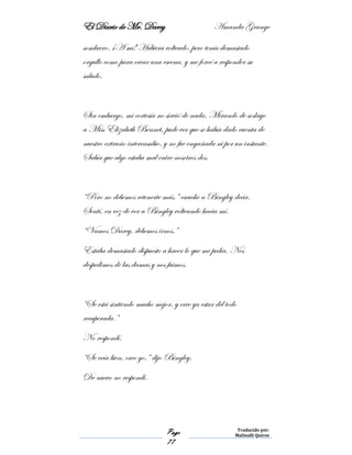 El Diario de Mr. Darcy Amanda Grange
Page
77
Traducido por:
Malinalli Quiroz
sombrero. ¡A mí! Hubiera volteado, pero tenía demasiado
orgullo como para crear una escena, y me forcé a responder su
saludo.
Sin embargo, mi cortesía no sirvió de nada. Mirando de soslayo
a Miss Elizabeth Bennet, pude ver que se había dado cuenta de
nuestro extraño intercambio, y no fue engañada ni por un instante.
Sabía que algo estaba mal entre nosotros dos.
“Pero no debemos retenerte más,” escuche a Bingley decir.
Sentí, en vez de ver a Bingley volteando hacia mí.
“Vamos Darcy, debemos irnos.”
Estaba demasiado dispuesto a hacer lo que me pedía. Nos
despedimos de las damas y nos fuimos.
“Se está sintiendo mucho mejor, y cree ya estar del todo
recuperada.”
No respondí.
“Se veía bien, creo yo.” dijo Bingley.
De nuevo no respondí.
 
